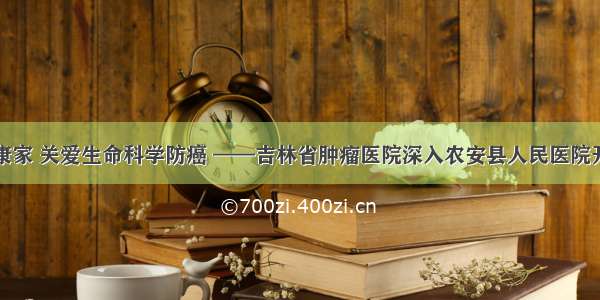 健康中国健康家 关爱生命科学防癌 ——吉林省肿瘤医院深入农安县人民医院开展义诊活动