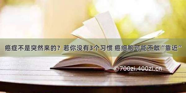 癌症不是突然来的？若你没有3个习惯 癌细胞可能不敢“靠近”