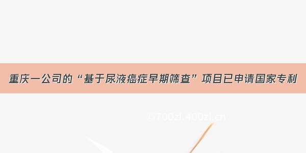 重庆一公司的“基于尿液癌症早期筛查”项目已申请国家专利