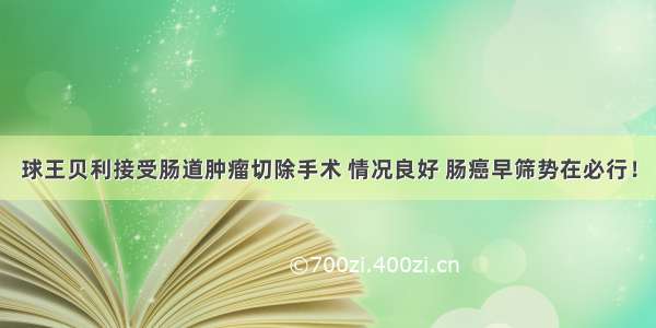 球王贝利接受肠道肿瘤切除手术 情况良好 肠癌早筛势在必行！