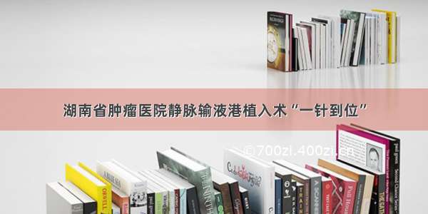 湖南省肿瘤医院静脉输液港植入术“一针到位”