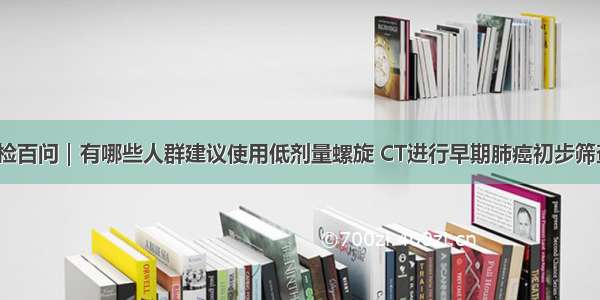 体检百问｜有哪些人群建议使用低剂量螺旋 CT进行早期肺癌初步筛查？