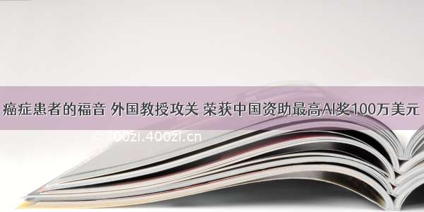 癌症患者的福音 外国教授攻关 荣获中国资助最高AI奖100万美元