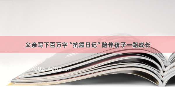 父亲写下百万字“抗癌日记”陪伴孩子一路成长