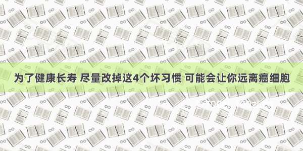 为了健康长寿 尽量改掉这4个坏习惯 可能会让你远离癌细胞