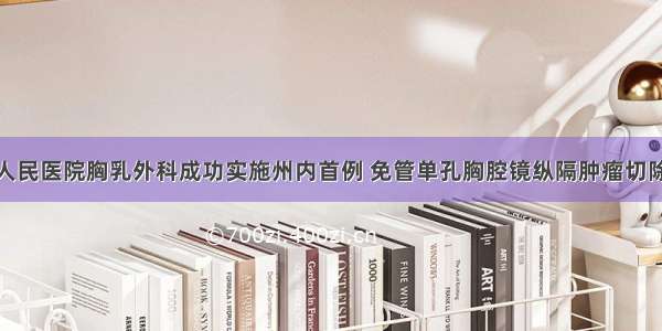 州人民医院胸乳外科成功实施州内首例 免管单孔胸腔镜纵隔肿瘤切除术