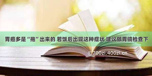 胃癌多是“拖”出来的 若饭后出现这种症状 建议做胃镜检查下