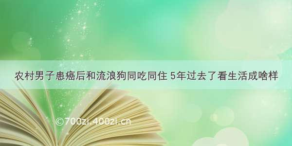 农村男子患癌后和流浪狗同吃同住 5年过去了看生活成啥样