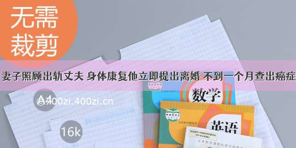 妻子照顾出轨丈夫 身体康复他立即提出离婚 不到一个月查出癌症