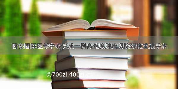 西安国际医学中心完成一例高难度肿瘤切除颈椎重建手术