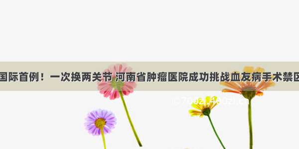 国际首例！一次换两关节 河南省肿瘤医院成功挑战血友病手术禁区