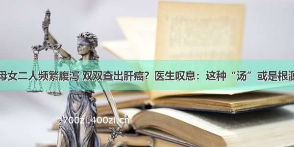 母女二人频繁腹泻 双双查出肝癌？医生叹息：这种“汤”或是根源