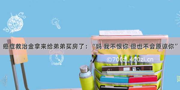 癌症救治金拿来给弟弟买房了：“妈 我不恨你 但也不会原谅你”