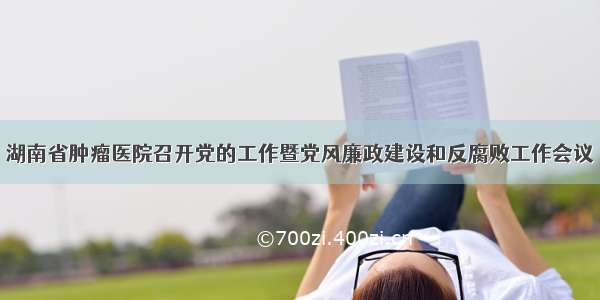 湖南省肿瘤医院召开党的工作暨党风廉政建设和反腐败工作会议