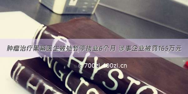 肿瘤治疗黑幕医生被处暂停执业6个月 涉事企业被罚165万元