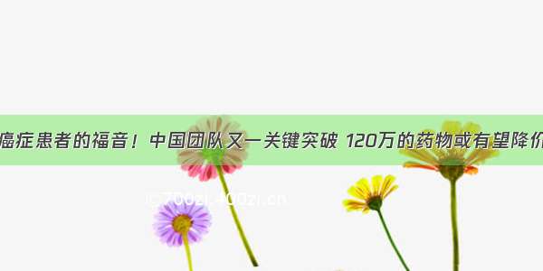 癌症患者的福音！中国团队又一关键突破 120万的药物或有望降价