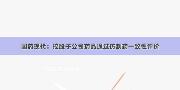 国药现代：控股子公司药品通过仿制药一致性评价