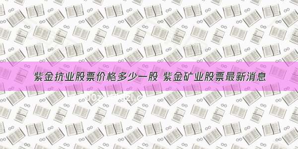 紫金抗业股票价格多少一股 紫金矿业股票最新消息