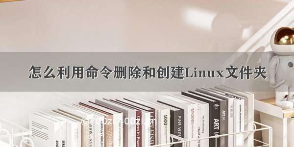 怎么利用命令删除和创建Linux文件夹