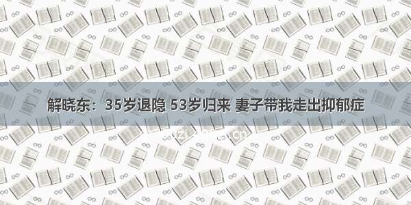 解晓东：35岁退隐 53岁归来 妻子带我走出抑郁症