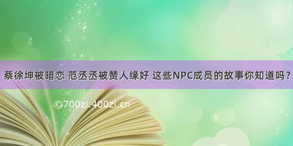 蔡徐坤被暗恋 范丞丞被赞人缘好 这些NPC成员的故事你知道吗？