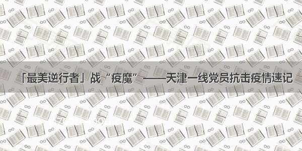 「最美逆行者」战“疫魔”——天津一线党员抗击疫情速记