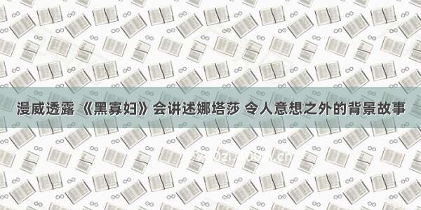 漫威透露 《黑寡妇》会讲述娜塔莎 令人意想之外的背景故事