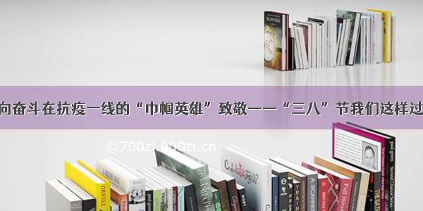 向奋斗在抗疫一线的“巾帼英雄”致敬——“三八”节我们这样过