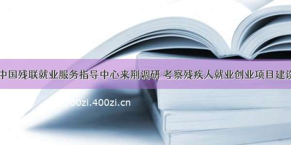 中国残联就业服务指导中心来荆调研 考察残疾人就业创业项目建设