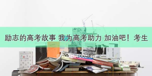 励志的高考故事 我为高考助力 加油吧！考生