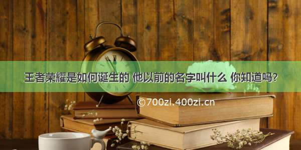 王者荣耀是如何诞生的 他以前的名字叫什么 你知道吗？