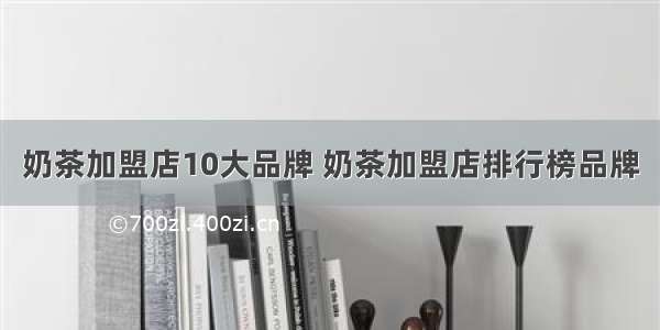 奶茶加盟店10大品牌 奶茶加盟店排行榜品牌