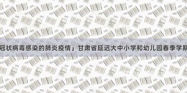 「抗击新型冠状病毒感染的肺炎疫情」甘肃省延迟大中小学和幼儿园春季学期开学时间至3