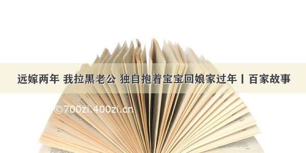 远嫁两年 我拉黑老公 独自抱着宝宝回娘家过年丨百家故事