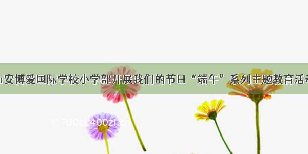 西安博爱国际学校小学部开展我们的节日“端午”系列主题教育活动