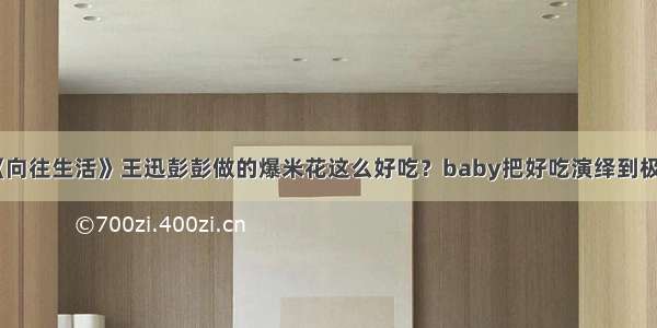 《向往生活》王迅彭彭做的爆米花这么好吃？baby把好吃演绎到极致