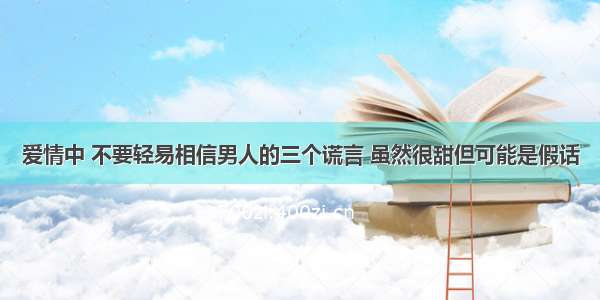 爱情中 不要轻易相信男人的三个谎言 虽然很甜但可能是假话