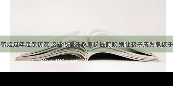 带娃过年走亲访友 这些做客礼仪家长提前教 别让孩子成为熊孩子