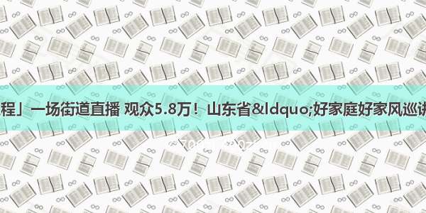 「家家幸福安康工程」一场街道直播 观众5.8万！山东省“好家庭好家风巡讲巡展”活动