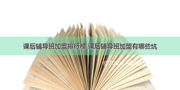 课后辅导班加盟排行榜 课后辅导班加盟有哪些坑