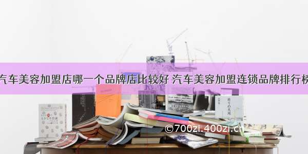 汽车美容加盟店哪一个品牌店比较好 汽车美容加盟连锁品牌排行榜