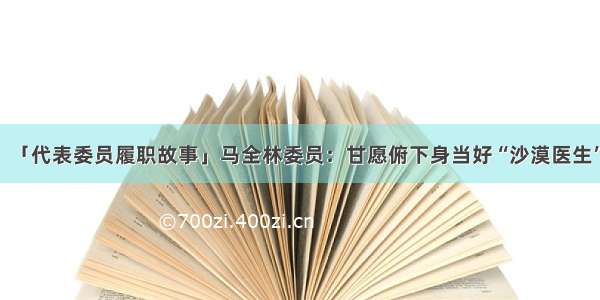 「代表委员履职故事」马全林委员：甘愿俯下身当好“沙漠医生”