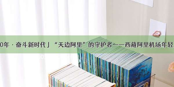 「壮丽70年·奋斗新时代」“天边阿里”的守护者——西藏阿里机场年轻人的故事