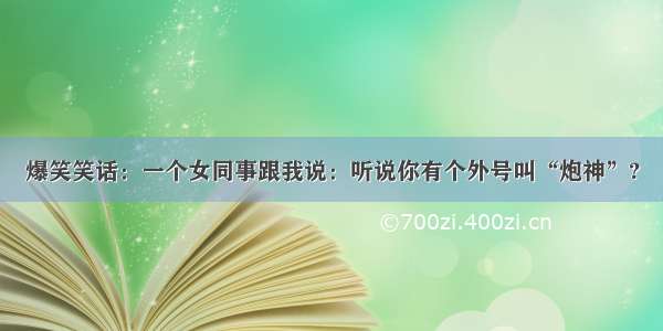 爆笑笑话：一个女同事跟我说：听说你有个外号叫“炮神”?