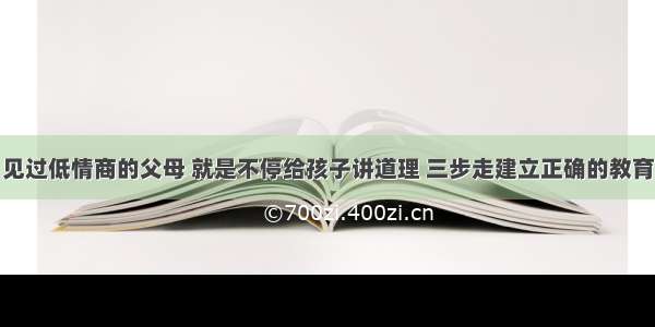 见过低情商的父母 就是不停给孩子讲道理 三步走建立正确的教育