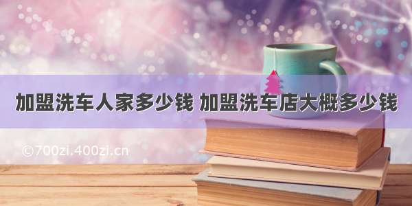 加盟洗车人家多少钱 加盟洗车店大概多少钱