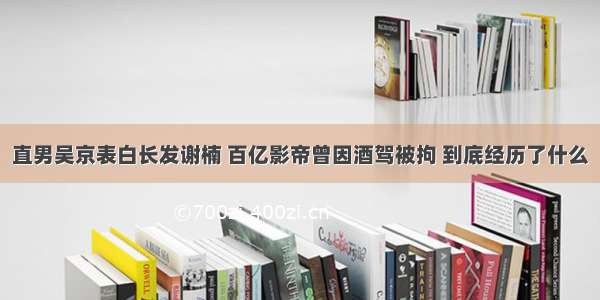 直男吴京表白长发谢楠 百亿影帝曾因酒驾被拘 到底经历了什么