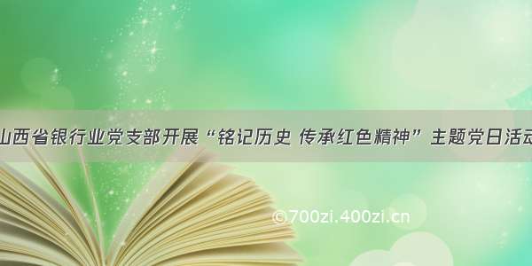 山西省银行业党支部开展“铭记历史 传承红色精神”主题党日活动