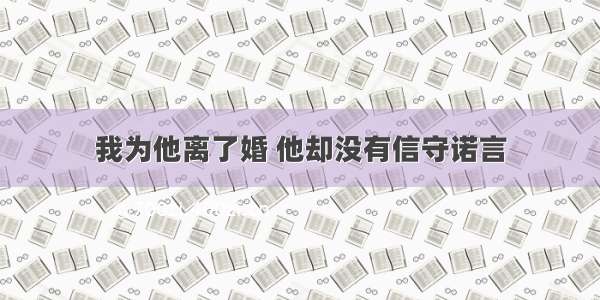 我为他离了婚 他却没有信守诺言