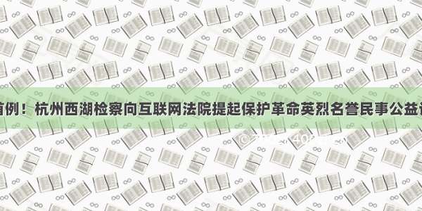 全国首例！杭州西湖检察向互联网法院提起保护革命英烈名誉民事公益诉讼案